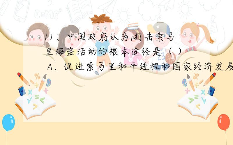 11、中国政府认为,打击索马里海盗活动的根本途径是（ ） A、促进索马里和平进程和国家经济发展、消除贫困