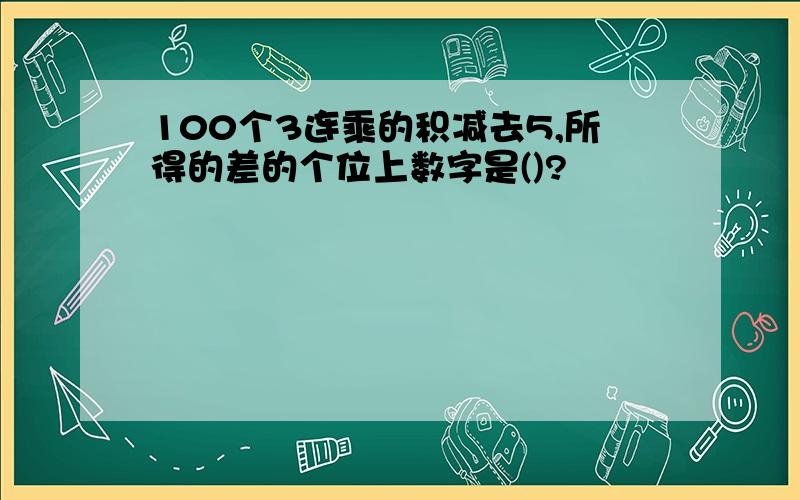 100个3连乘的积减去5,所得的差的个位上数字是()?