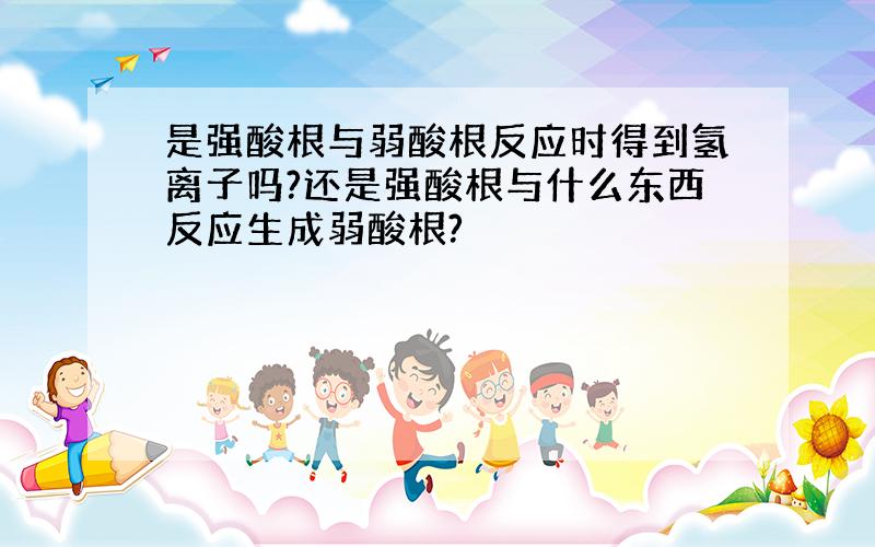 是强酸根与弱酸根反应时得到氢离子吗?还是强酸根与什么东西反应生成弱酸根?