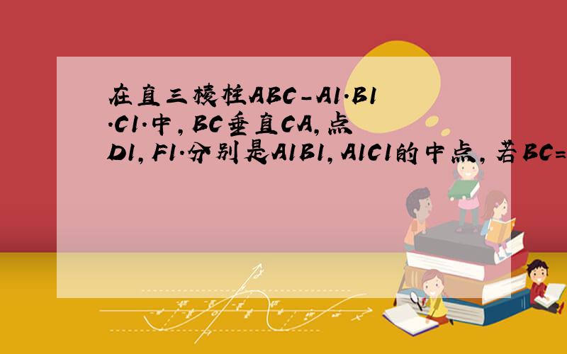 在直三棱柱ABC-A1.B1.C1.中,BC垂直CA,点D1,F1.分别是A1B1,A1C1的中点,若BC=CA=CC1