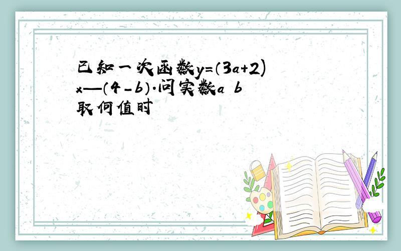 已知一次函数y=（3a+2)x—（4-b）.问实数a b取何值时