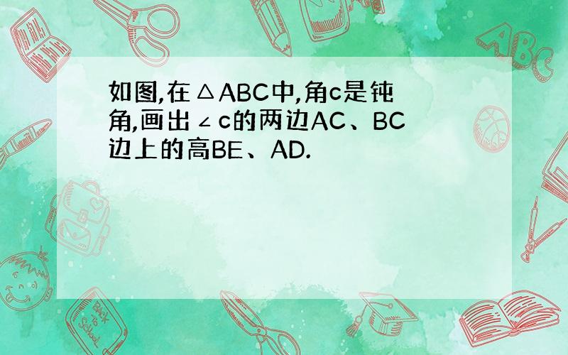 如图,在△ABC中,角c是钝角,画出∠c的两边AC、BC边上的高BE、AD.