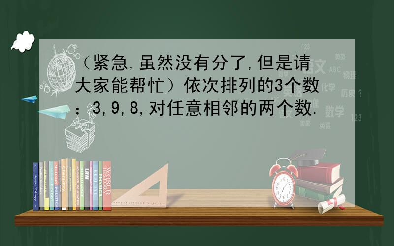 （紧急,虽然没有分了,但是请大家能帮忙）依次排列的3个数：3,9,8,对任意相邻的两个数.