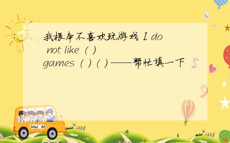 我根本不喜欢玩游戏 I do not like ( ) games ( ) ( ) ——帮忙填一下