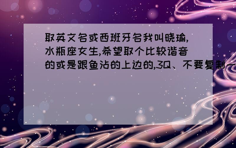 取英文名或西班牙名我叫晓瑜,水瓶座女生,希望取个比较谐音的或是跟鱼沾的上边的,3Q、不要复制一大堆没用的.