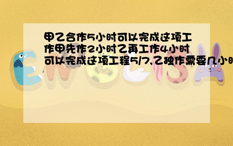 甲乙合作5小时可以完成这项工作甲先作2小时乙再工作4小时可以完成这项工程5/7,乙独作需要几小时?