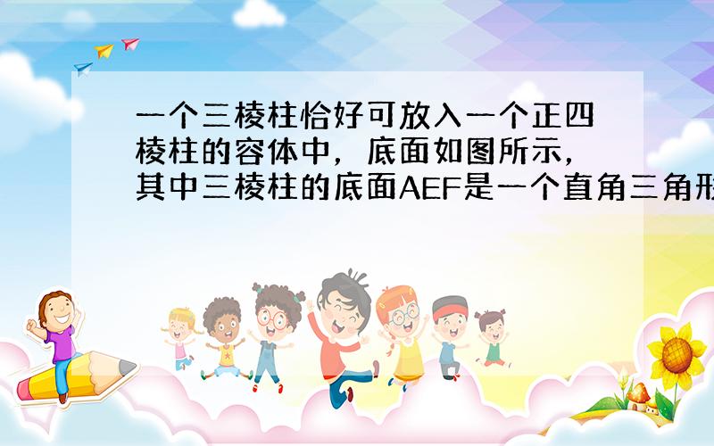 一个三棱柱恰好可放入一个正四棱柱的容体中，底面如图所示，其中三棱柱的底面AEF是一个直角三角形，∠AEF=90°，AE=