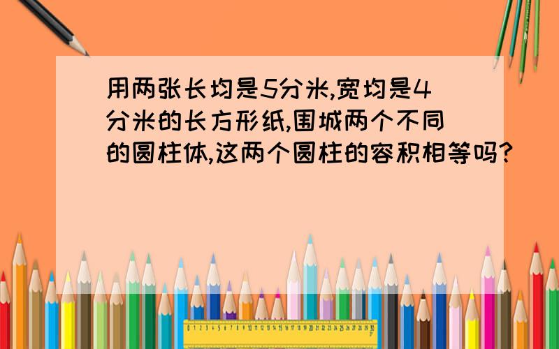 用两张长均是5分米,宽均是4分米的长方形纸,围城两个不同的圆柱体,这两个圆柱的容积相等吗?