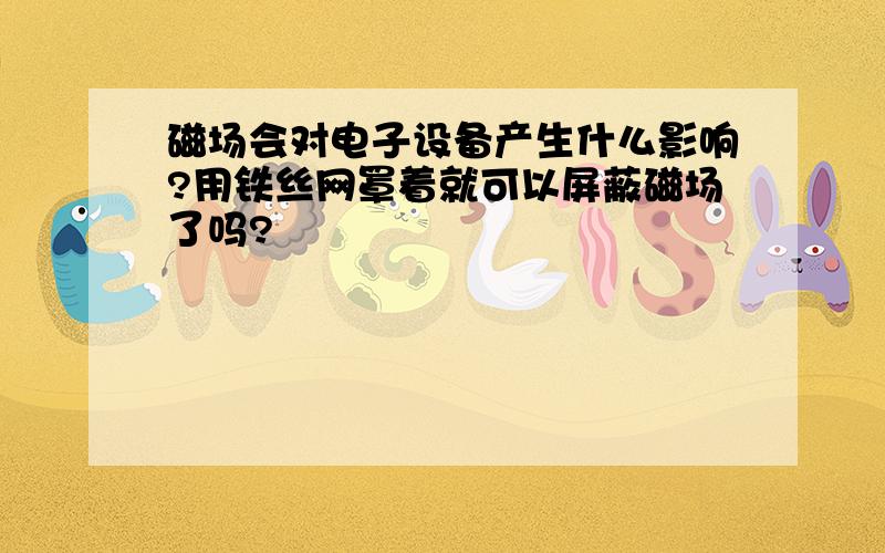 磁场会对电子设备产生什么影响?用铁丝网罩着就可以屏蔽磁场了吗?