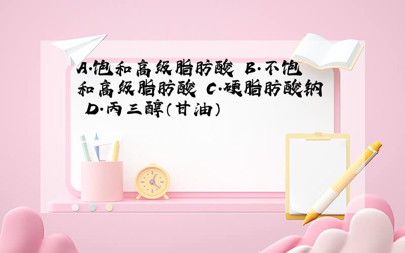 A.饱和高级脂肪酸 B.不饱和高级脂肪酸 C.硬脂肪酸钠 D.丙三醇（甘油）