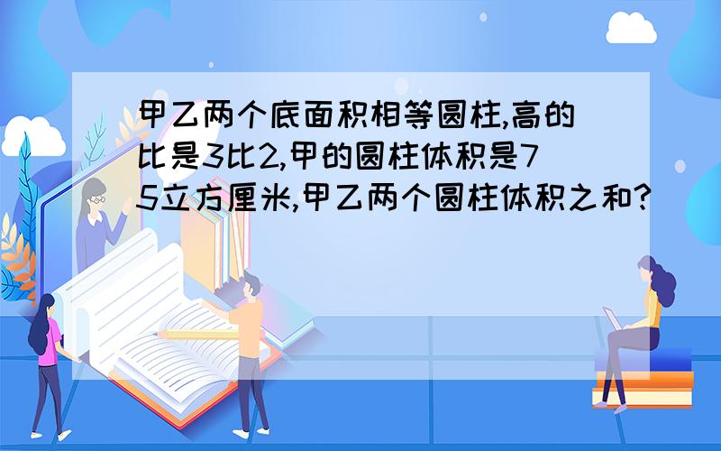 甲乙两个底面积相等圆柱,高的比是3比2,甲的圆柱体积是75立方厘米,甲乙两个圆柱体积之和?