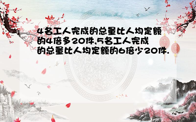 4名工人完成的总量比人均定额的4倍多20件,5名工人完成的总量比人均定额的6倍少20件.