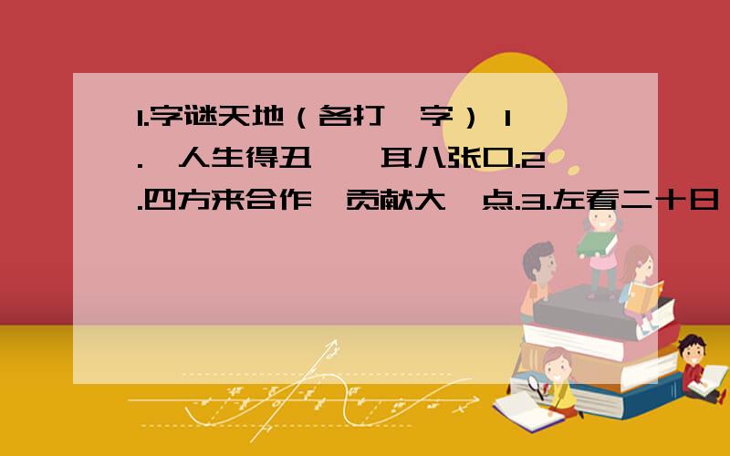 1.字谜天地（各打一字） 1.一人生得丑,一耳八张口.2.四方来合作,贡献大一点.3.左看二十日 .右看三十天.