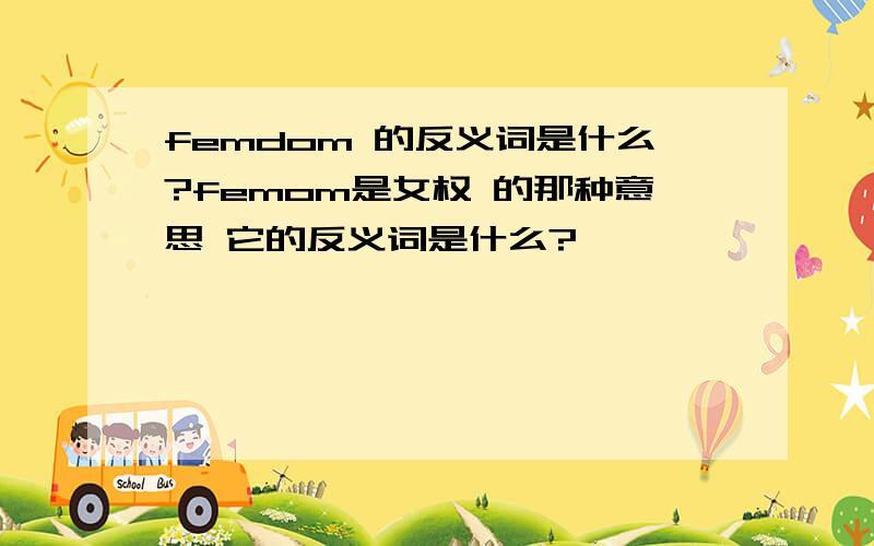 femdom 的反义词是什么?femom是女权 的那种意思 它的反义词是什么?