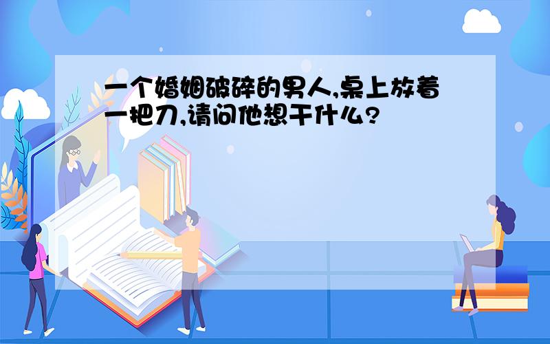 一个婚姻破碎的男人,桌上放着一把刀,请问他想干什么?