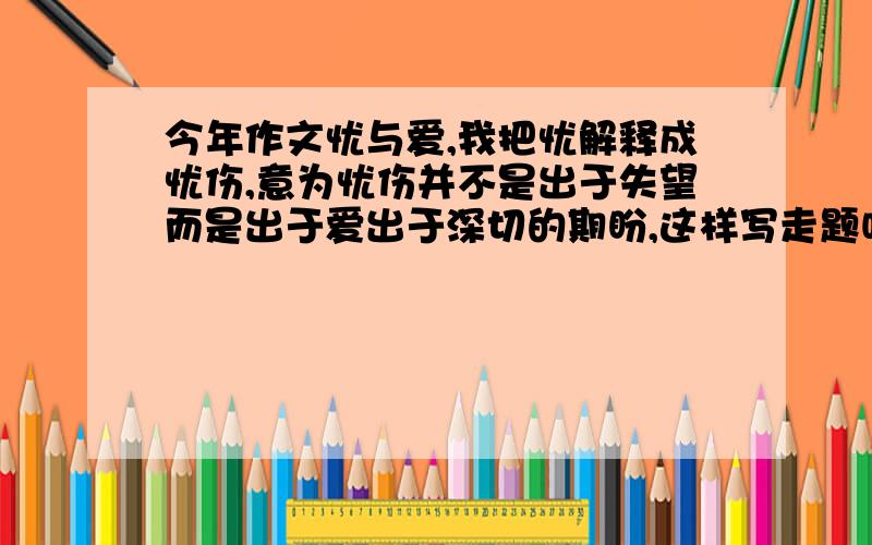 今年作文忧与爱,我把忧解释成忧伤,意为忧伤并不是出于失望而是出于爱出于深切的期盼,这样写走题吗?能得多少分?