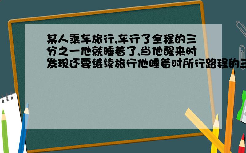 某人乘车旅行,车行了全程的三分之一他就睡着了,当他醒来时发现还要继续旅行他睡着时所行路程的三分之一.问:他睡着时所行的路