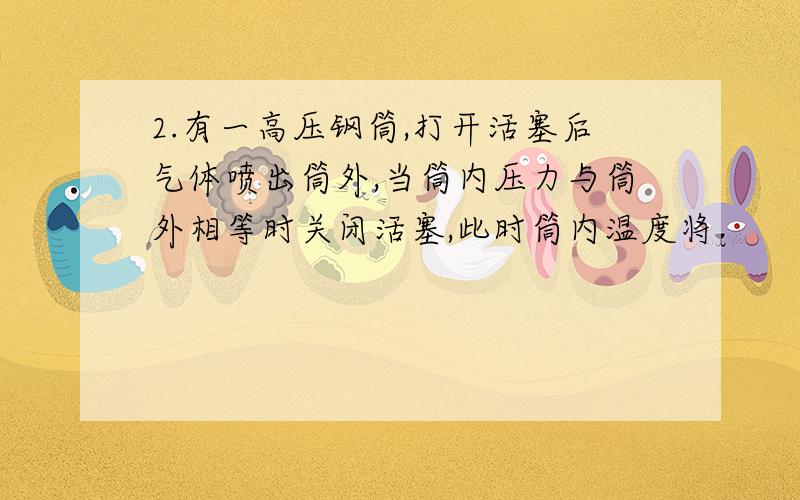 2.有一高压钢筒,打开活塞后气体喷出筒外,当筒内压力与筒外相等时关闭活塞,此时筒内温度将