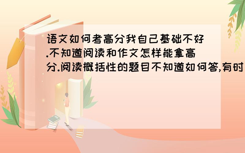 语文如何考高分我自己基础不好.不知道阅读和作文怎样能拿高分.阅读概括性的题目不知道如何答,有时候理解意思不知道如何表述.