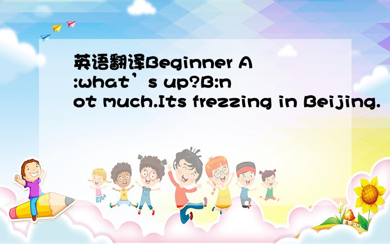 英语翻译Beginner A:what’s up?B:not much.Its frezzing in Beijing.