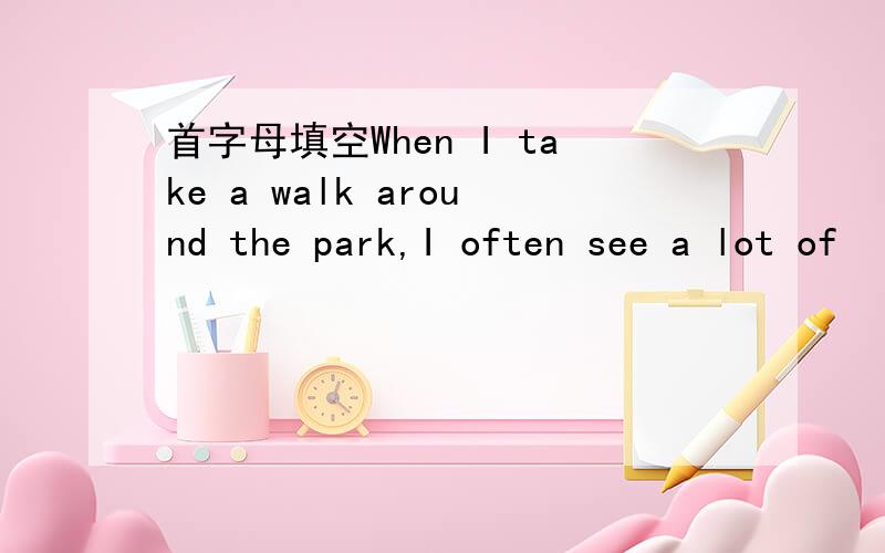 首字母填空When I take a walk around the park,I often see a lot of