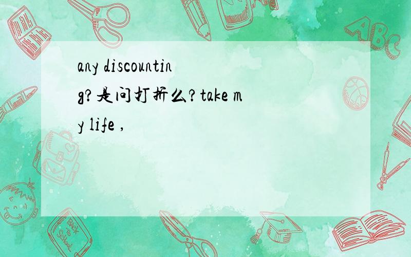 any discounting?是问打折么?take my life ,