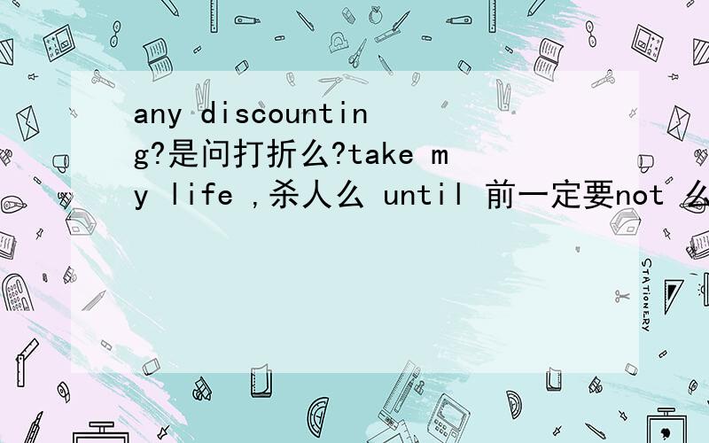 any discounting?是问打折么?take my life ,杀人么 until 前一定要not 么