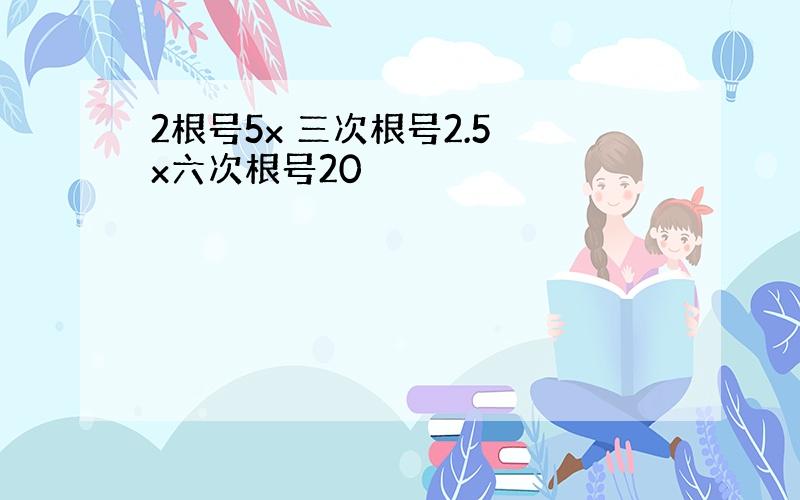 2根号5x 三次根号2.5 x六次根号20