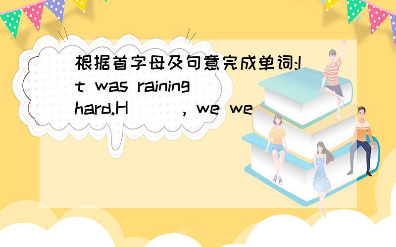 根据首字母及句意完成单词:It was raining hard.H___, we we