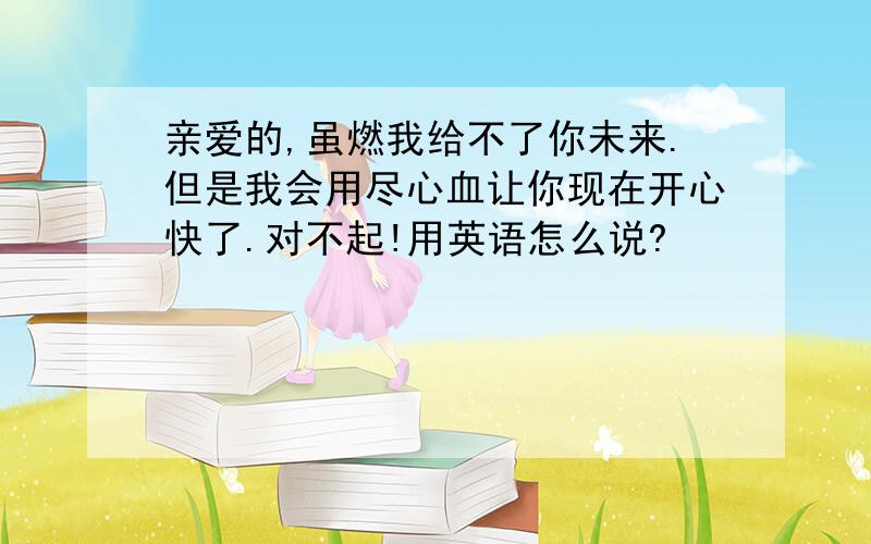 亲爱的,虽燃我给不了你未来.但是我会用尽心血让你现在开心快了.对不起!用英语怎么说?