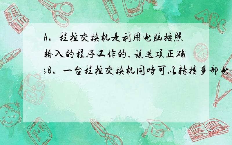 A、程控交换机是利用电脑按照输入的程序工作的，该选项正确；B、一台程控交换机同时可以转接多部电话，该选项错误；