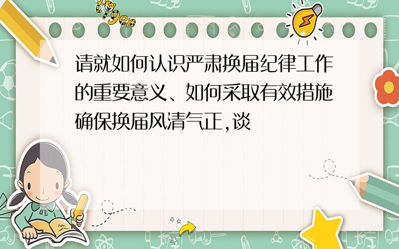 请就如何认识严肃换届纪律工作的重要意义、如何采取有效措施确保换届风清气正,谈