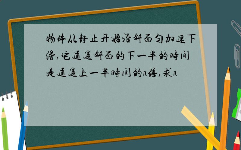 物体从静止开始沿斜面匀加速下滑,它通过斜面的下一半的时间是通过上一半时间的n倍,求n