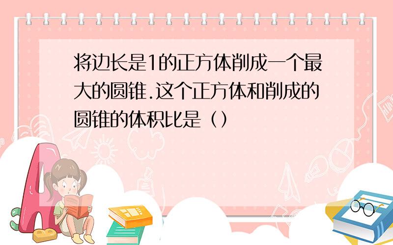 将边长是1的正方体削成一个最大的圆锥.这个正方体和削成的圆锥的体积比是（）