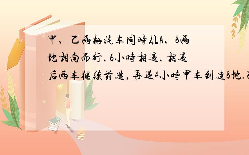 甲、乙两辆汽车同时从A、B两地相向而行，6小时相遇，相遇后两车继续前进，再过4小时甲车到达B地．乙车行完全程共要多少小时