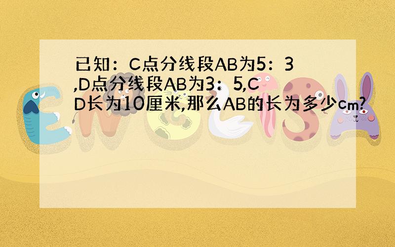 已知：C点分线段AB为5：3,D点分线段AB为3：5,CD长为10厘米,那么AB的长为多少cm?