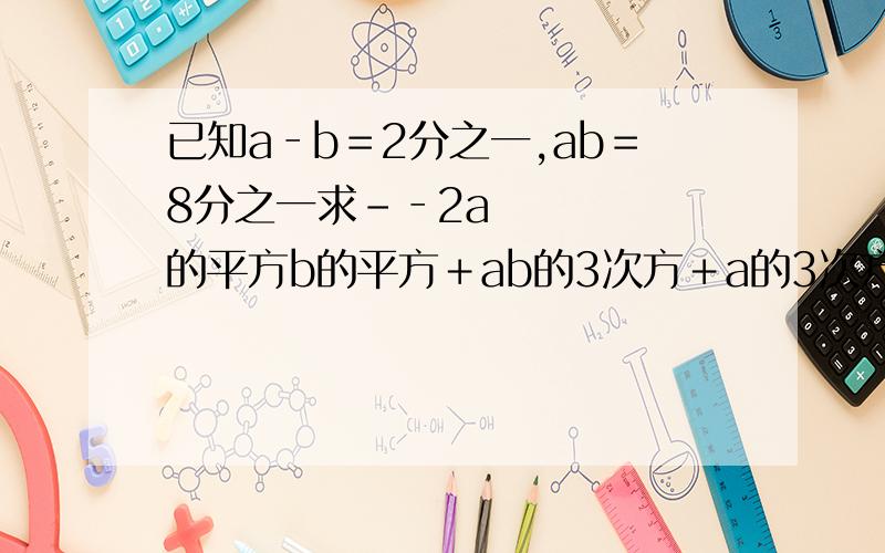 已知a‐b﹦2分之一,ab﹦8分之一求­‐2a的平方b的平方﹢ab的3次方﹢a的3次方b