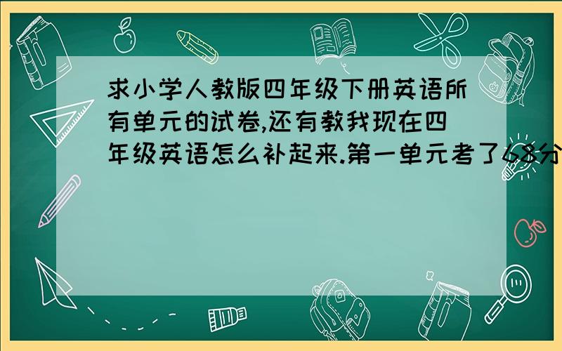 求小学人教版四年级下册英语所有单元的试卷,还有教我现在四年级英语怎么补起来.第一单元考了68分.