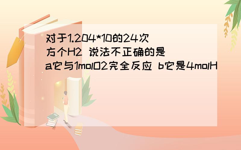 对于1.204*10的24次方个H2 说法不正确的是（）a它与1molO2完全反应 b它是4molH