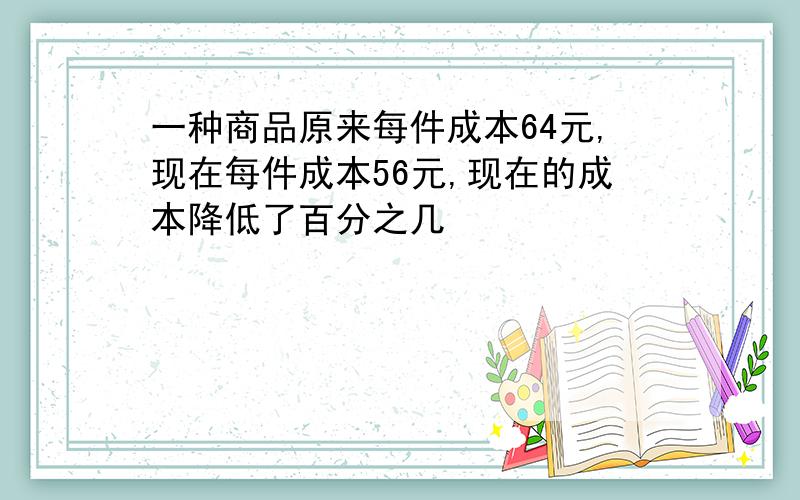 一种商品原来每件成本64元,现在每件成本56元,现在的成本降低了百分之几