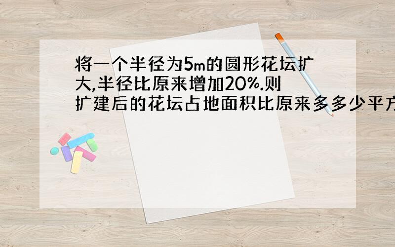 将一个半径为5m的圆形花坛扩大,半径比原来增加20%.则扩建后的花坛占地面积比原来多多少平方米?