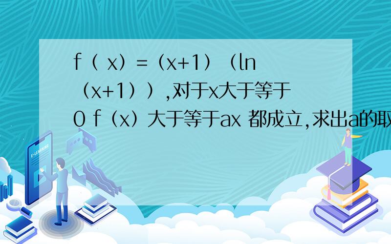 f（ x）=（x+1）（ln（x+1））,对于x大于等于0 f（x）大于等于ax 都成立,求出a的取值范围?