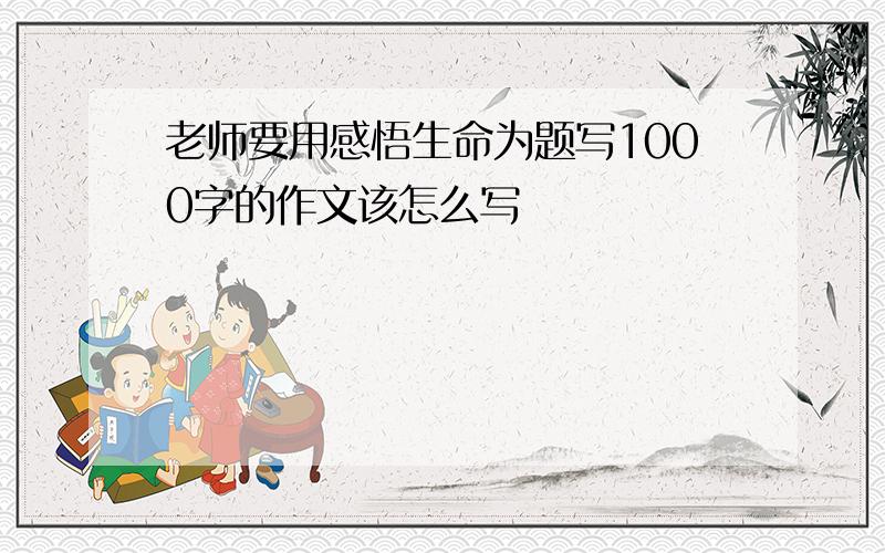 老师要用感悟生命为题写1000字的作文该怎么写