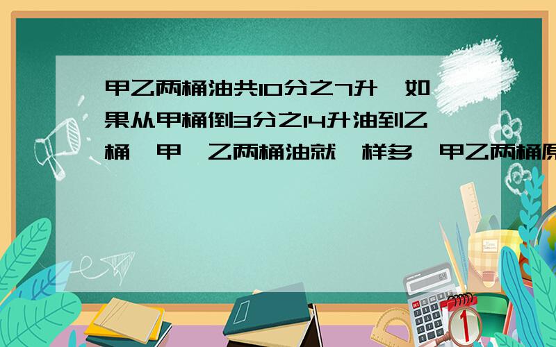 甲乙两桶油共10分之7升,如果从甲桶倒3分之14升油到乙桶,甲、乙两桶油就一样多,甲乙两桶原来各有油多少升