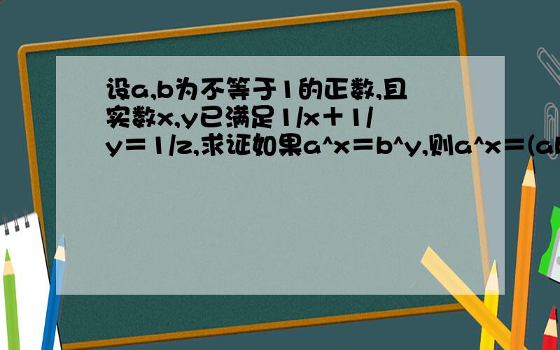 设a,b为不等于1的正数,且实数x,y已满足1/x＋1/y＝1/z,求证如果a^x＝b^y,则a^x＝(ab)^z