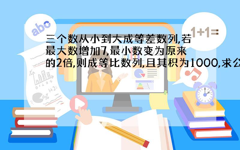 三个数从小到大成等差数列,若最大数增加7,最小数变为原来的2倍,则成等比数列,且其积为1000,求公差d.