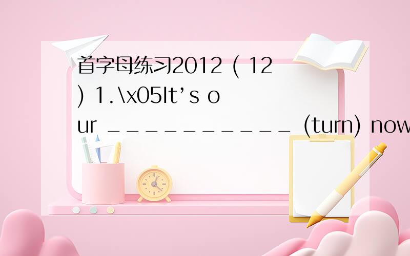 首字母练习2012 ( 12) 1.\x05It’s our __________ (turn) now.2.\x05Y