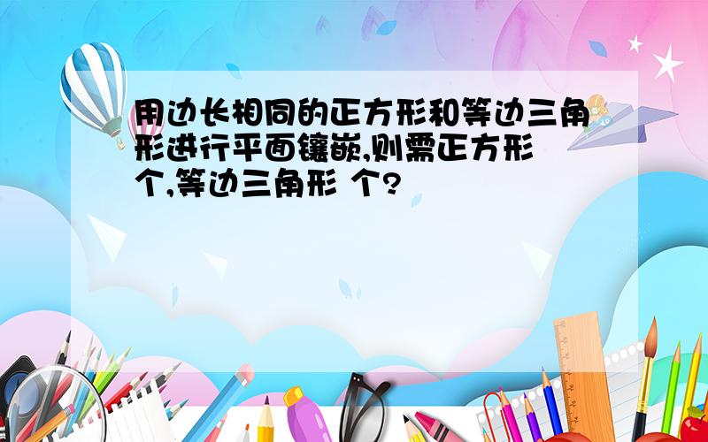 用边长相同的正方形和等边三角形进行平面镶嵌,则需正方形 个,等边三角形 个?