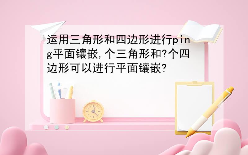 运用三角形和四边形进行ping平面镶嵌,个三角形和?个四边形可以进行平面镶嵌?