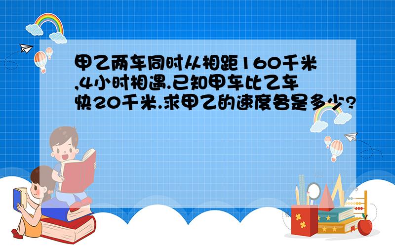 甲乙两车同时从相距160千米,4小时相遇.已知甲车比乙车快20千米.求甲乙的速度各是多少?